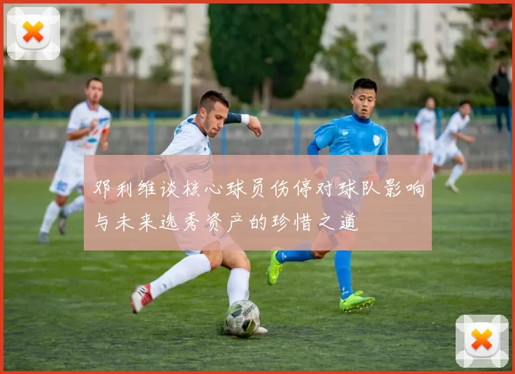 邓利维谈核心球员伤停对球队影响与未来选秀资产的珍惜之道