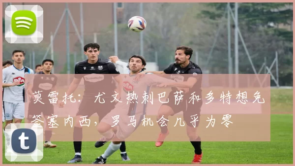 莫雷托：尤文热刺巴萨和多特想免签塞内西，罗马机会几乎为零