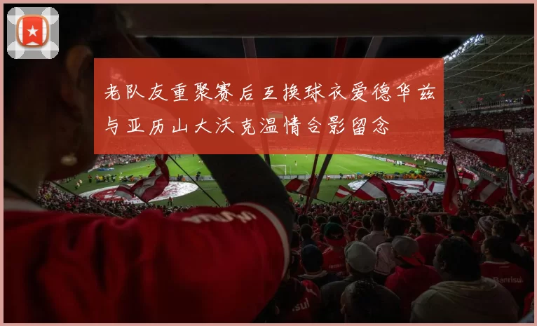 老队友重聚赛后互换球衣爱德华兹与亚历山大沃克温情合影留念