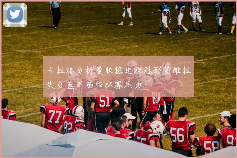 卡拉格分析曼联稳进欧冠形势维拉失分蓝军面临杯赛压力