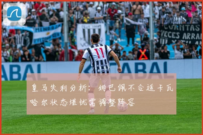 皇马失利分析：姆巴佩不合适卡瓦哈尔状态堪忧需调整阵容