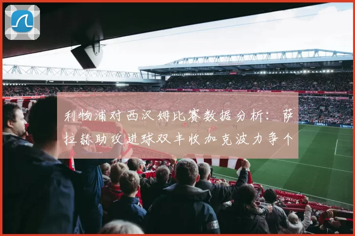 利物浦对西汉姆比赛数据分析：萨拉赫助攻进球双丰收加克波力争个人职业生涯50球