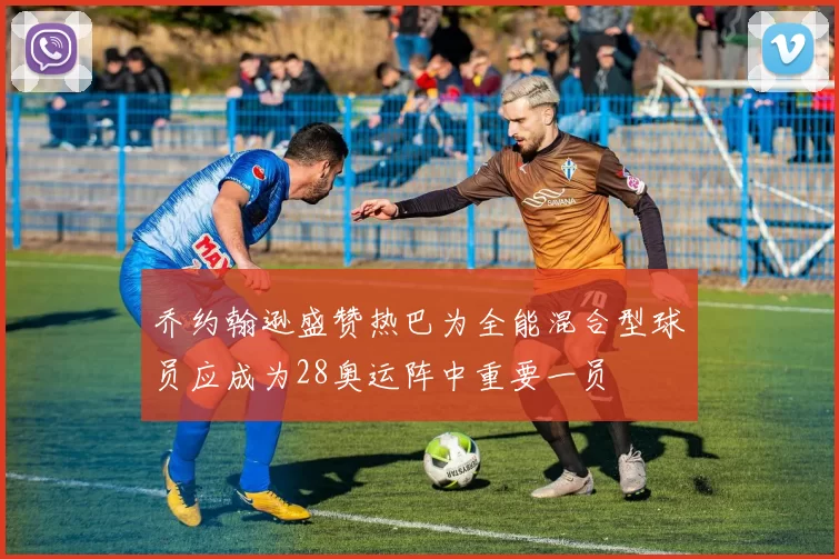 乔约翰逊盛赞热巴为全能混合型球员应成为28奥运阵中重要一员