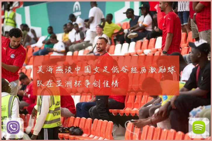 吴海燕谈中国女足低谷经历激励球队在亚洲杯争创佳绩