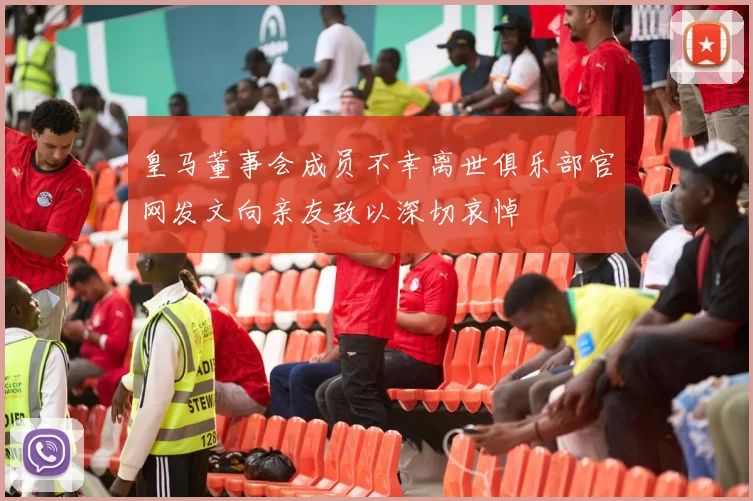 皇马董事会成员不幸离世俱乐部官网发文向亲友致以深切哀悼