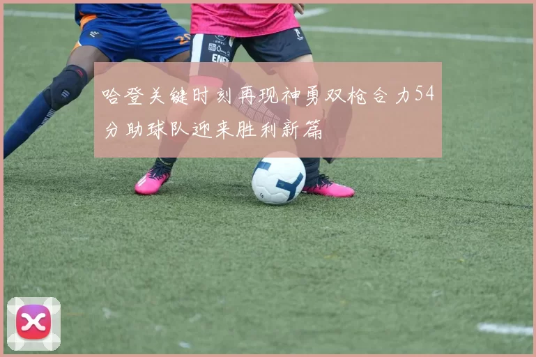 哈登关键时刻再现神勇双枪合力54分助球队迎来胜利新篇