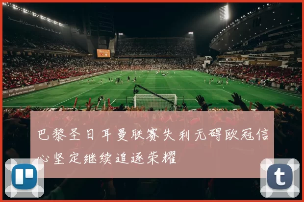 巴黎圣日耳曼联赛失利无碍欧冠信心坚定继续追逐荣耀