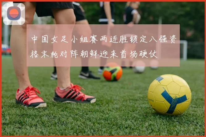 中国女足小组赛两连胜锁定八强资格末轮对阵朝鲜迎来首场硬仗