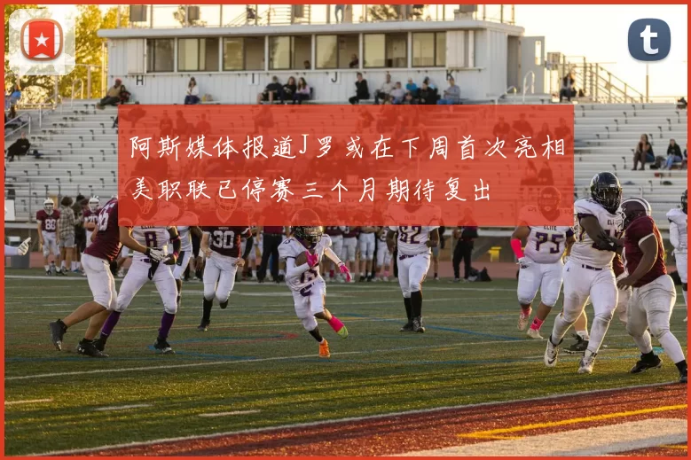 阿斯媒体报道J罗或在下周首次亮相美职联已停赛三个月期待复出