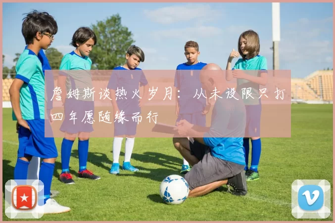 詹姆斯谈热火岁月：从未设限只打四年愿随缘而行