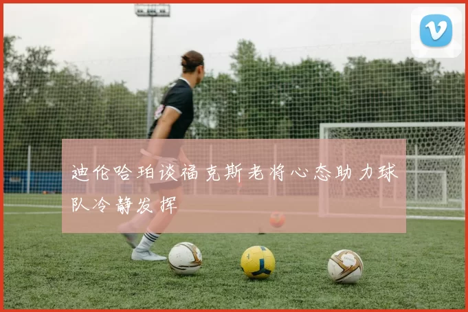 迪伦哈珀谈福克斯老将心态助力球队冷静发挥